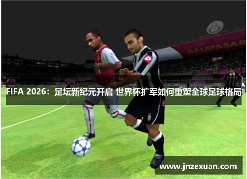 FIFA 2026：足坛新纪元开启 世界杯扩军如何重塑全球足球格局