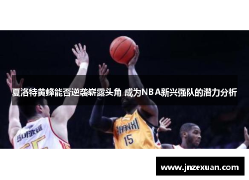 夏洛特黄蜂能否逆袭崭露头角 成为NBA新兴强队的潜力分析